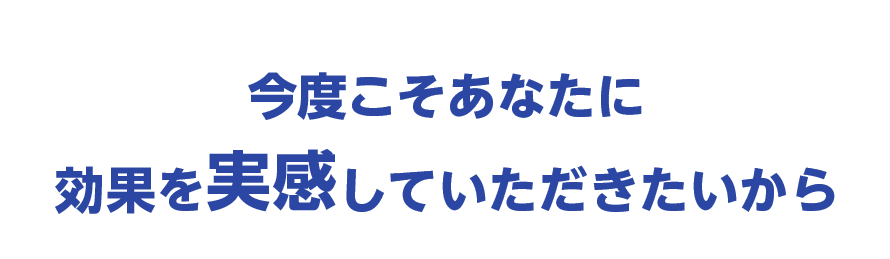 今度こそあなたに効果を実感していただきたいから