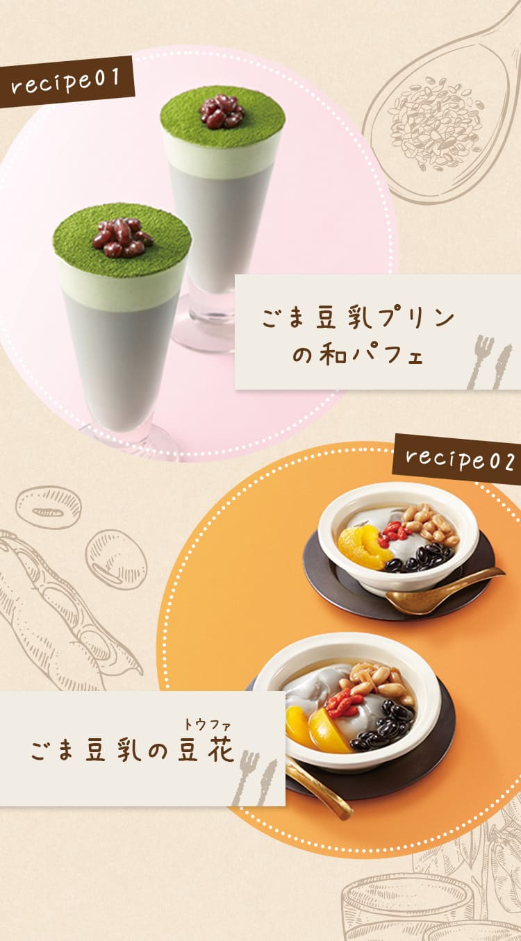 recipe01ごま豆乳プリンの和パフェ  recipe02ごまa乳の豆花  ご愛飲者さまも簡単アレンジで楽しんでいます！ 