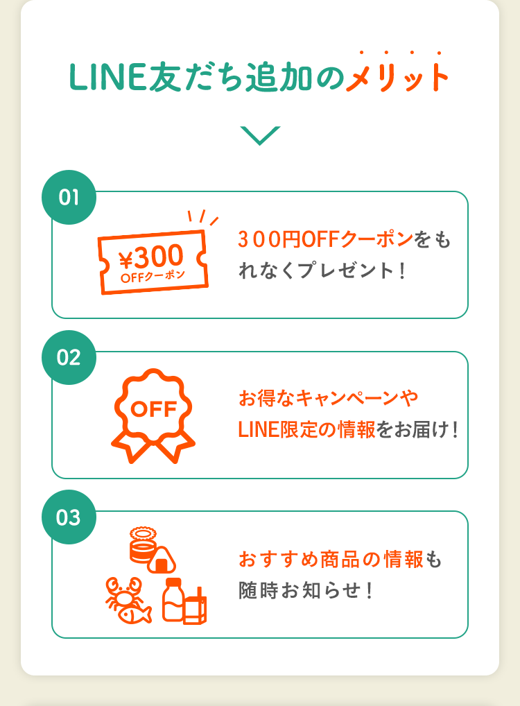 LINE友だち追加のメリット｜01. 300円OFFクーポンをもれなくプレゼント！ 02.お得なキャンペーンやLINE限定の情報をお届け！ 03.おすすめ商品の情報も随時お知らせ！