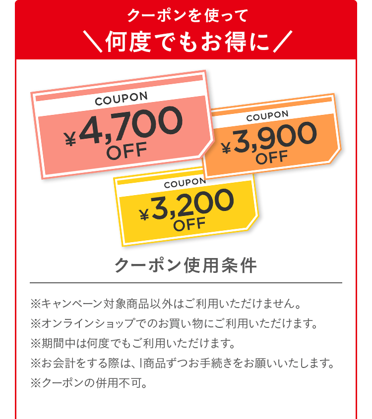 クーポンを使って何度でもお得に｜クーポン使用条件 ※キャンペーン対象商品以外はご利用いただけません。※オンラインショップでのお買い物にご利用いただけます。※期間中は何度でもご利用いただけます。※お会計をする際は、1商品ずつお手続きをお願いいたします。※クーポンの併用不可。