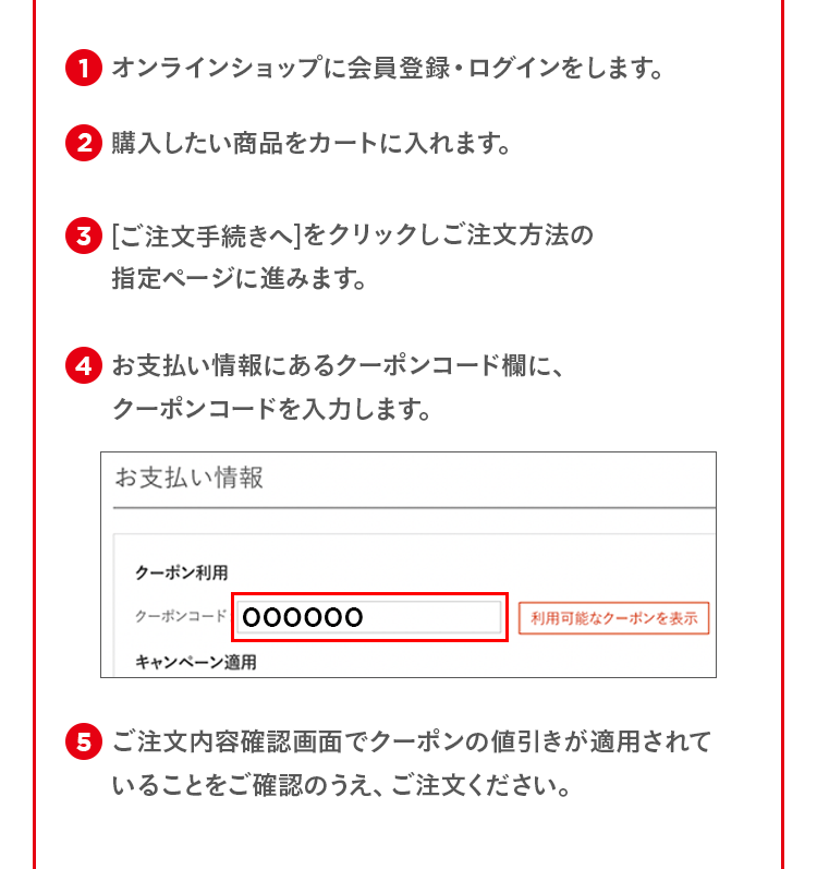 1.オンラインショップに会員登録・ログインをします。 2.購入したい商品をカートに入れます。 3.[ご注文手続きへ]をクリックしご注文方法の指定ページに進みます。 4.お支払い情報にあるクーポンコード欄に、クーポンコードを入力します。 5.ご注文内容確認画面でクーポンの値引きが適用されていることをご確認のうえ、ご注文ください。