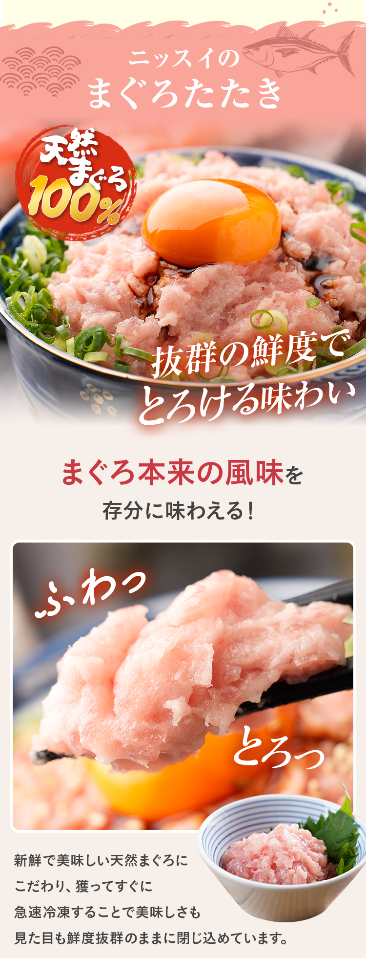 ニッスイのまぐろたたき 抜群の鮮度でとろける味わい まぐろ本来の風味を存分に味わえる！ 新鮮で美味しい天然まぐろにこだわり、獲ってすぐに急速冷凍することで美味しさも見た目も鮮度抜群のままに閉じ込めています。