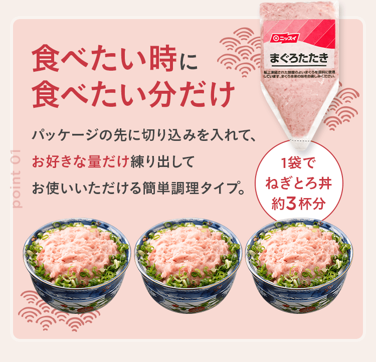 食べたい時に食べたい分だけ パッケージの先に切り込みを入れて、お好きな量だけ練り出してお使いいただける簡単調理タイプ。1袋でねぎとろ丼約3杯分