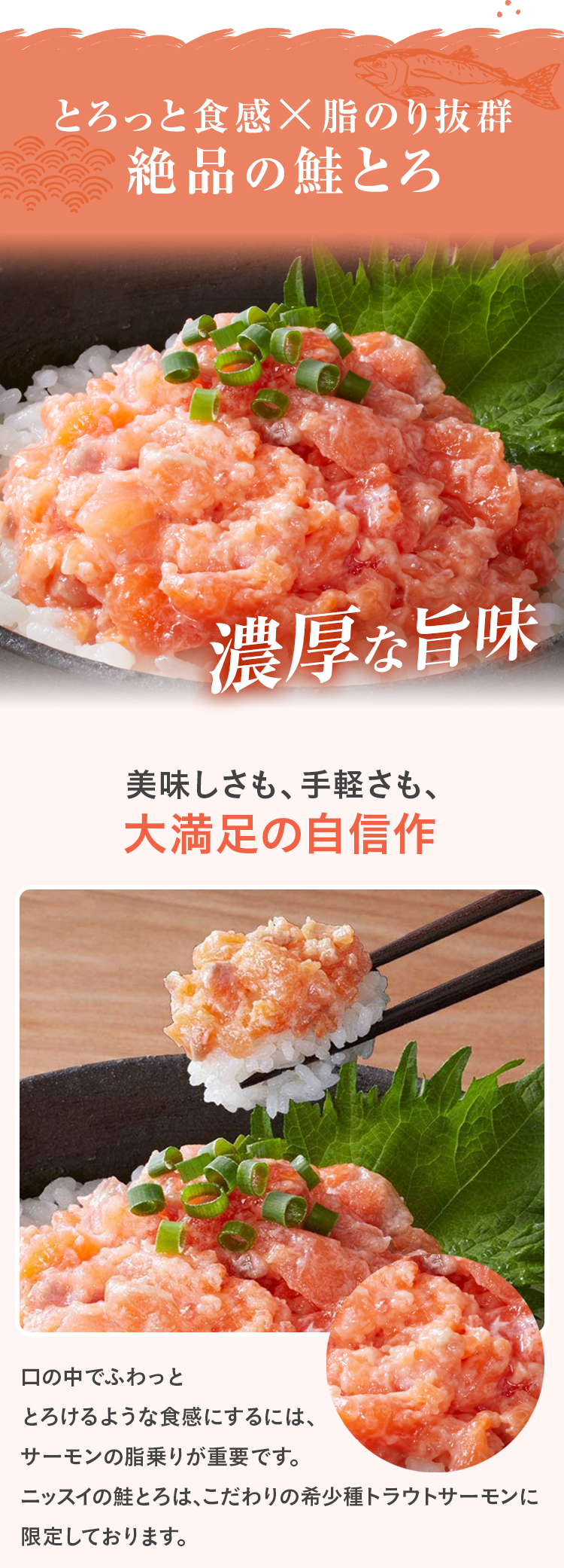 とろっと食感×脂のり抜群 絶品の鮭とろ 濃厚な旨味 美味しさも、手軽さも、大満足の自信作 口の中でふわっととろけるような食感にするには、サーモンの脂乗りが重要です。ニッスイの鮭とろは、こだわりの希少種トラウトサーモンに限定しております。