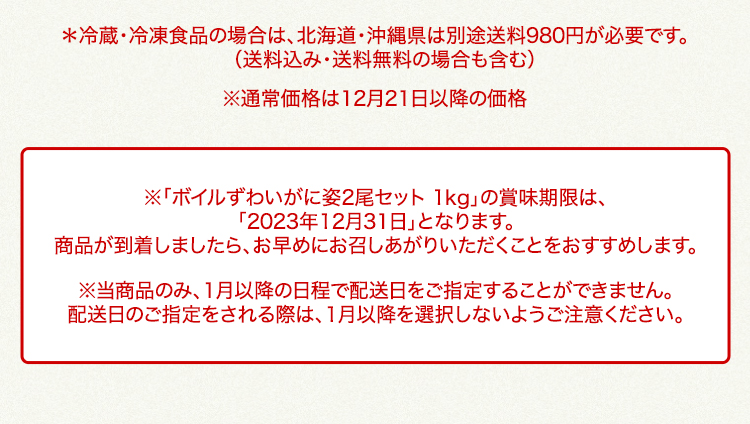 北海道・沖縄県は、別途送料980円が必要です 通常価格は12月21日以降の価格｜※「ボイルずわいがに姿2尾セット 1kg」の賞味期限は、「2023年12月31日」となります。商品が到着しましたら、お早めにお召しあがりいただくことをおすすめします。※当商品のみ、1月以降の日程で配送日をご指定することができません。配送日のご指定をされる際は、1月以降を選択しないようご注意ください。