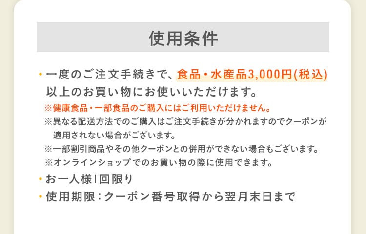 使用条件｜・一度のご注文手続きで、食品・水産品3,000円(税込)以上のお買い物にお使いいただけます。※健康食品・一部食品のご購入にはご利用いただけません。※異なる配送方法でのご購入はご注文手続きが分かれますのでクーポンが適用されない場合がございます。※一部割引商品やその他クーポンとの併用ができない場合もございます。※オンラインショップでのお買い物の際に使用できます。・お一人様1回限り・使用期限：クーポン番号取得から翌月末日まで