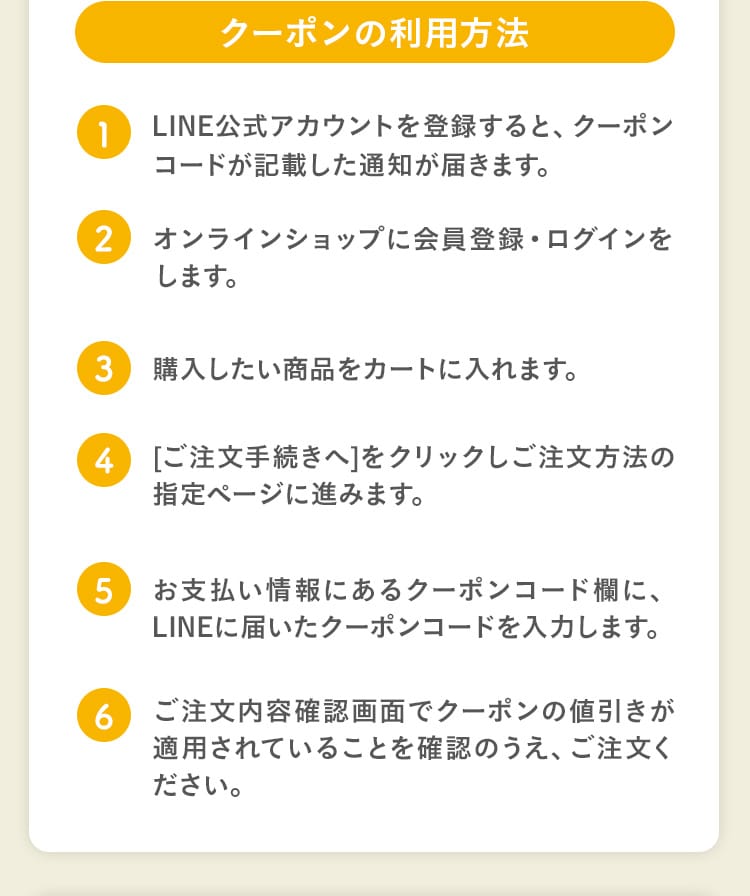 クーポンの利用方法｜1.LINE公式アカウントを登録すると、クーポンコードが記載した通知が届きます。2.オンラインショップに会員登録・ログインをします。3.購入したい商品をカートに入れます。4.[ご注文手続きへ]をクリックしご注文方法の指定ページに進みます。5.お支払い情報にあるクーポンコード欄に、LINEに届いたクーポンコードを入力します。6.ご注文内容確認画面でクーポンの値引きが適用されていることを確認のうえ、ご注文ください。