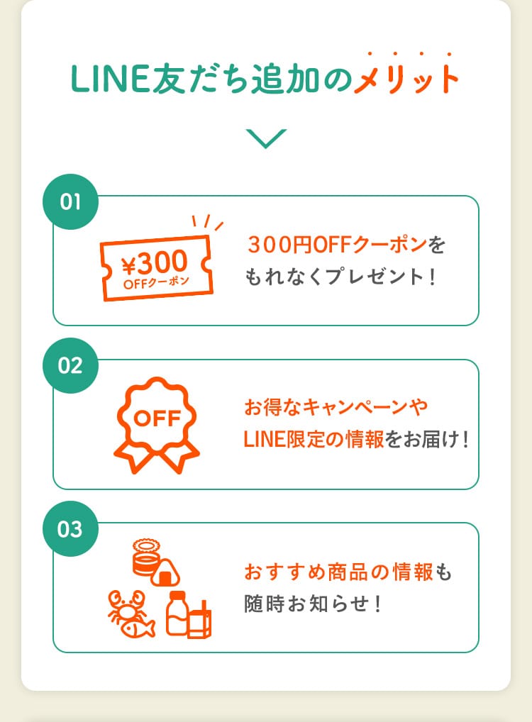 LINE友だち追加のメリット｜01. 300円OFFクーポンをもれなくプレゼント！ 02. お得なキャンペーンやLINE限定の情報をお届け！ 03. おすすめ商品の情報も随時お知らせ！