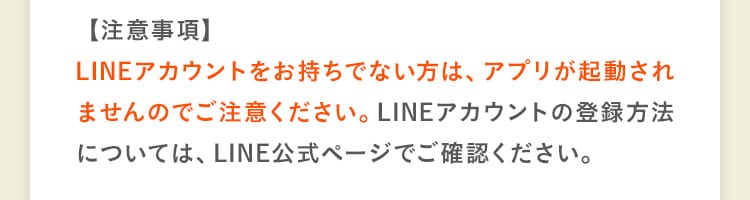 【注意事項】LINEアカウントをお持ちでない方は、アプリが起動されませんのでご注意ください。LINEアカウントの登録方法については、LINE公式ページでご確認ください。