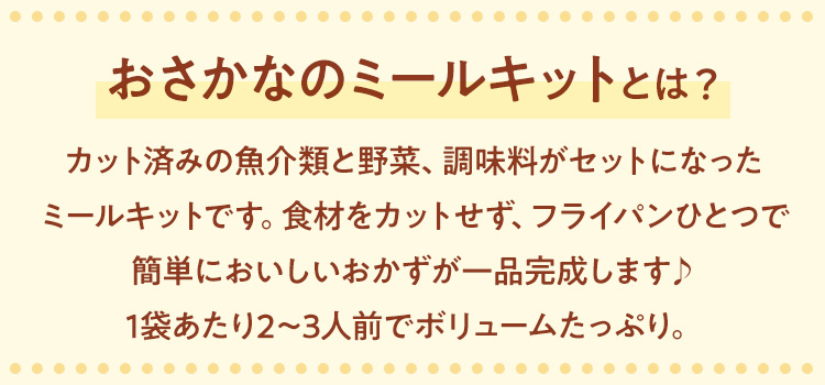 「おさかなのミールキット」のおすすめポイント
        フライパンひとつで簡単に作れるおさかなのミールキットは、カット済みの魚介類と野菜、調味料がセットになっているので冷凍のまま調理するだけで完成します♪1袋あたり2～3人前でボリュームたっぷり。