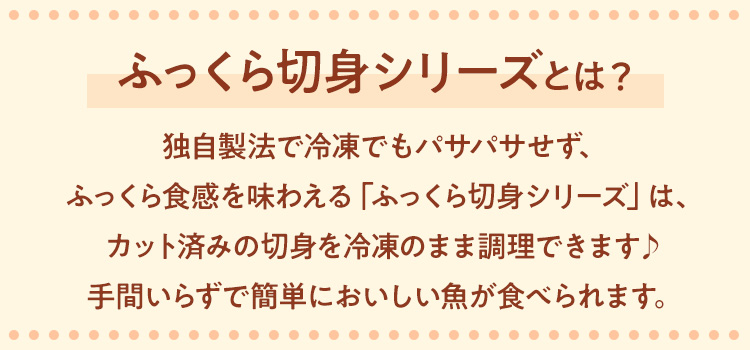 「ふっくら切身」のおすすめポイント独自製法で冷凍でもふっくら食感を味わえる「ふっくら切身シリーズ」は、カット済みで冷凍のまま調理できて手間いらずでおいしい魚が食べられます♪