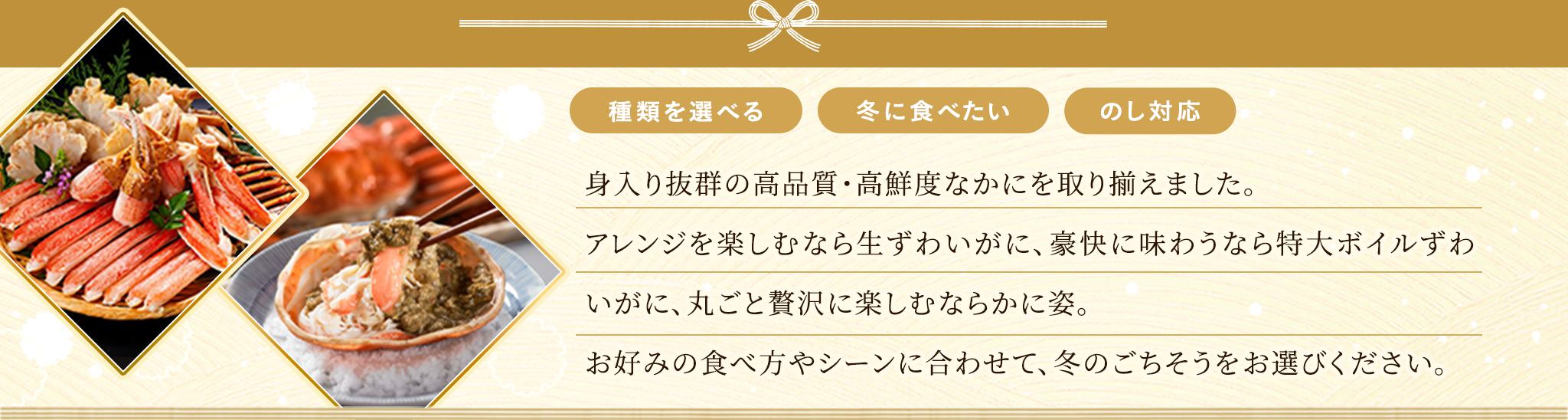厳選した旬のカニは、毎年大好評いただいております。今年は、身入り抜群で旨みをたっぷり味わえる3種類のカニをご用意しました。甘みが強くほどける食感の「ずわいがに」、肉厚でボリューム感のある「たらばがに」、カニミソまで味わえる「おおずわいがに」からお選びいただけます。