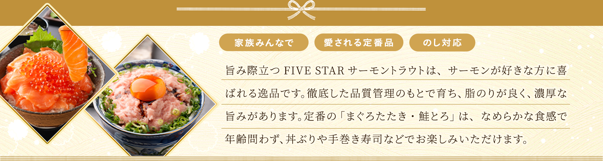 旨み際立つFIVE STARサーモントラウトは、サーモンが好きな方に喜ばれる逸品です。徹底した品質管理のもとで育ち、脂のりが良く、濃厚な旨みがあります。定番の「まぐろたたき・鮭とろ」は、なめらかな食感で年齢問わず、丼ぶりや手巻き寿司などでお楽しみいただけます。