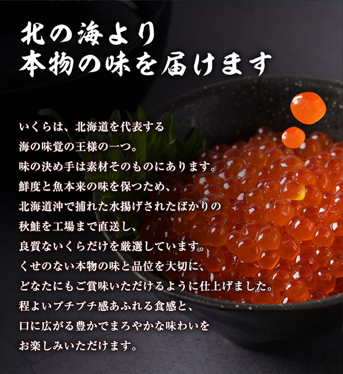 北の湖より本物の味を届けます。いくらは、北海道を代表する海の味覚の王様の一つ。当商品の味の決め手は素材そのものにあります。鮮度と魚本来の味を保つため、北海道沖で捕れた水揚げされたばかりの秋鮭を工場まで直送し、良質ないくらだけを厳選しています。くせのない本物の味と品位を大切に、どなたにもご賞味いただけるように仕上げました。程よいプチプチ感あふれる食感と、口に広がる豊かでまろやかな味わいをお楽しみいただけます。