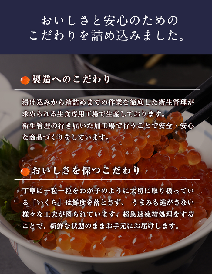 おいしさと安心のためのこだわりを詰め込みました。【味付けへのこだわり】味わいを左右する「たれ」にもこだわりが秘められています。ベースとなる醤油のほかに数種の「だし」をブレンドし、約1年かけて試行錯誤の末完成した熟成深い味わいの「たれ」。その秘伝の「たれ」に厳選した素材をじっくりと漬け込み、一昼夜熟成させながら余分な水分を切ってパック詰めする製法を採用しています。このひと手間によって、味の品格を向上させることに成功しました。【製造へのこだわり】食の不安が叫ばれる昨今、安全・安心は最低条件となっています。当商品は漬け込みから箱詰めまでの作業を徹底した衛生管理が求められる生食専用工場で生産しております。衛生管理の行き届いた加工場で行うことで安全・安心な商品づくりをしています。【おいしさを保つこだわり】当商品は鮮度を落とさず、うまみも逃がさない様々な工夫が図られています。短時間で筋子を出し、バラし、短時間でさっと漬け込み、じっくり液切りをする。丁寧に一粒一粒をわが子のように大切に取り扱っています。生産能力を優先するとできない、品質を優先した職人気質な昔からの製造工程にこだわりを持ち製造しています。