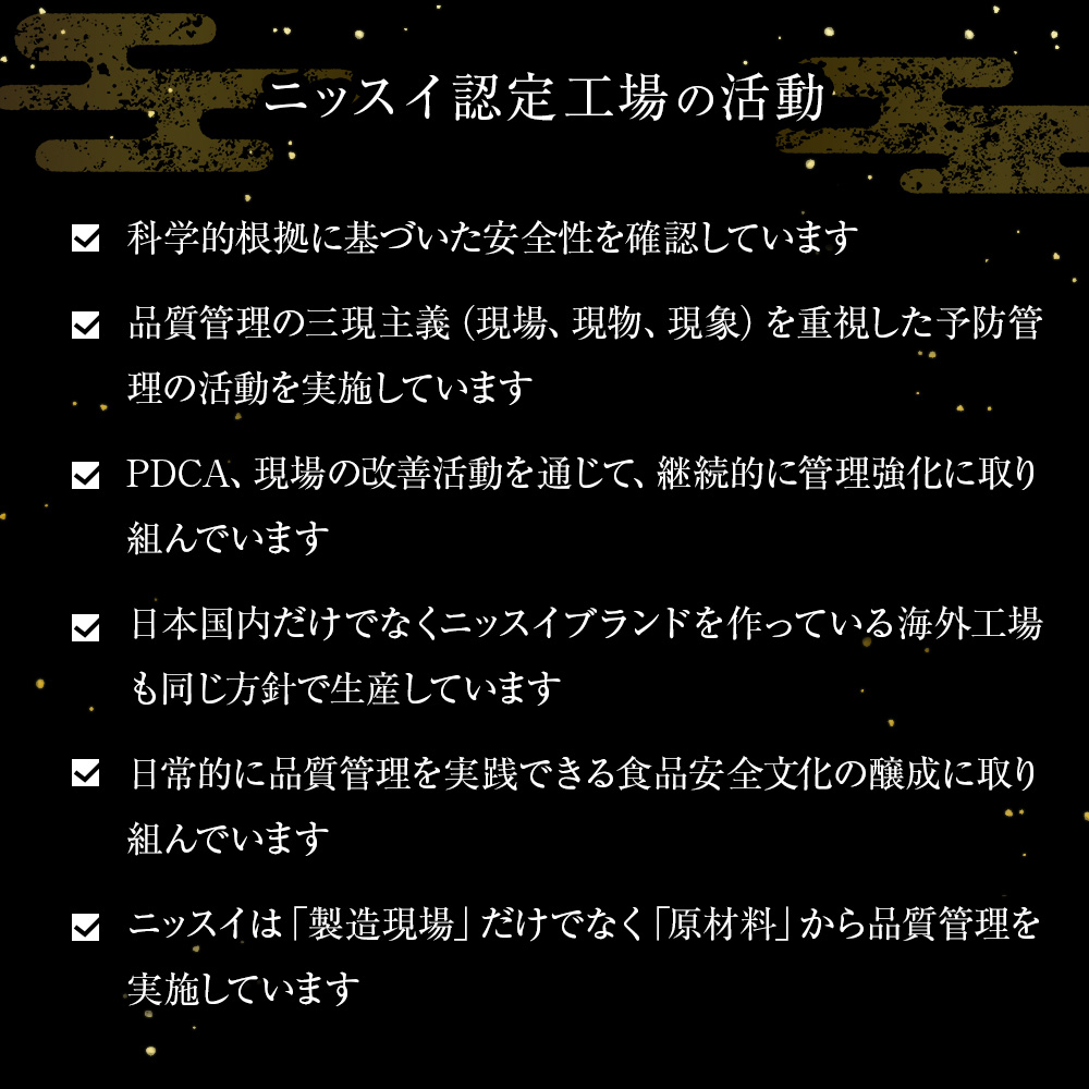 ニッスイ認定工場の活動。科学的根拠に基づいた安全性を確認しています。品質管理の三現主義(現場、現物、現象)を重視した予防管理の活動を実施しています。PDCA、現場の改善活動を通じて、継続的に管理強化に取り組んでいます。日本国内だけでなくニッスイブランドを作っている海外工場も同じ方針で生産しています。日常的に品質管理を実践できる食品安全文化の醸成に取り組んでいます。ニッスイは「製造現場」だけでなく「原材料」から品質管理を実施しています。