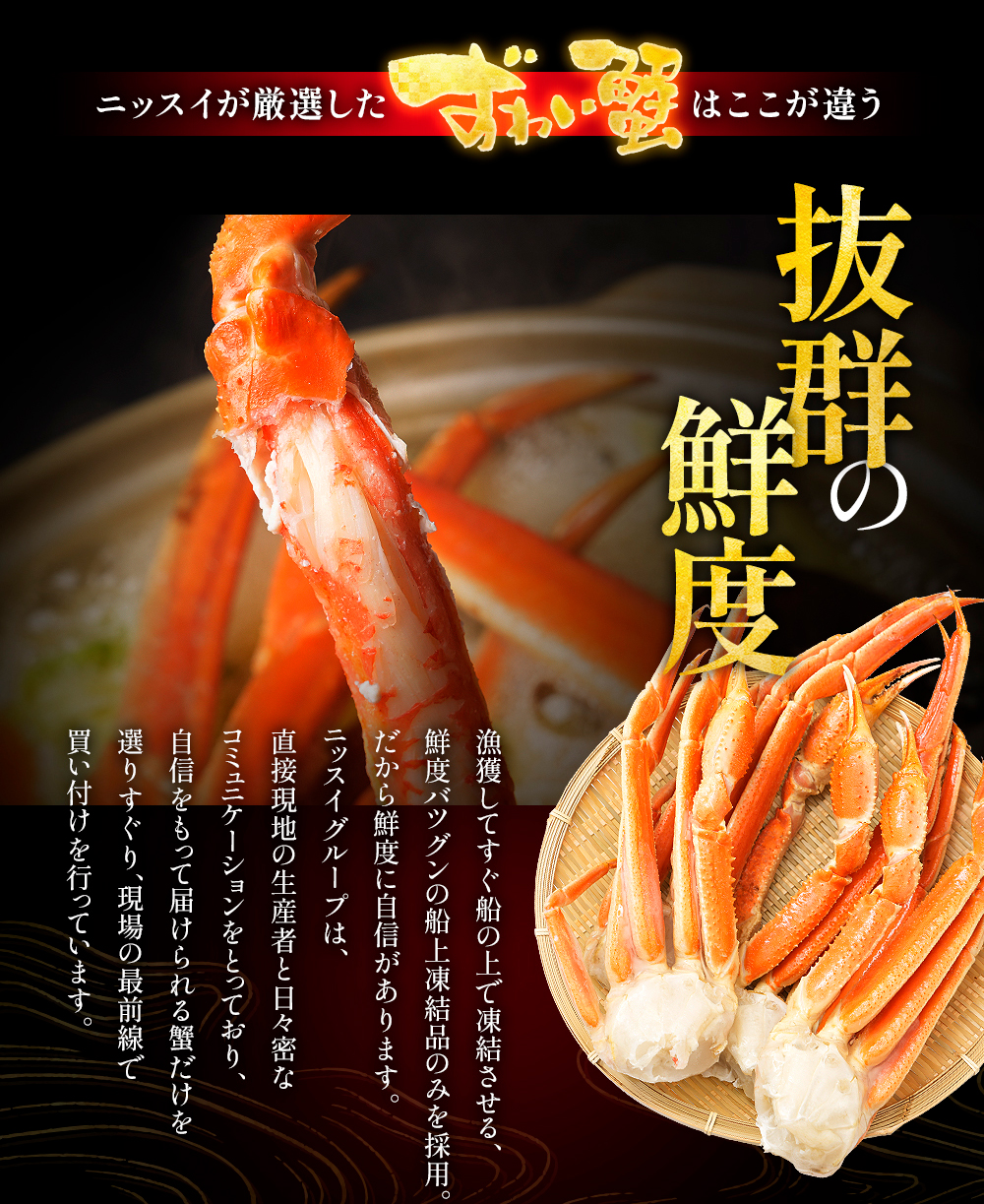 ニッスイのカニは抜群の鮮度。漁獲してすぐ船の上で凍結させる、鮮度抜群の船上凍結品のみを採用。だから鮮度に自信があります。自信を持って届けられる蟹だけど選りすぐり。