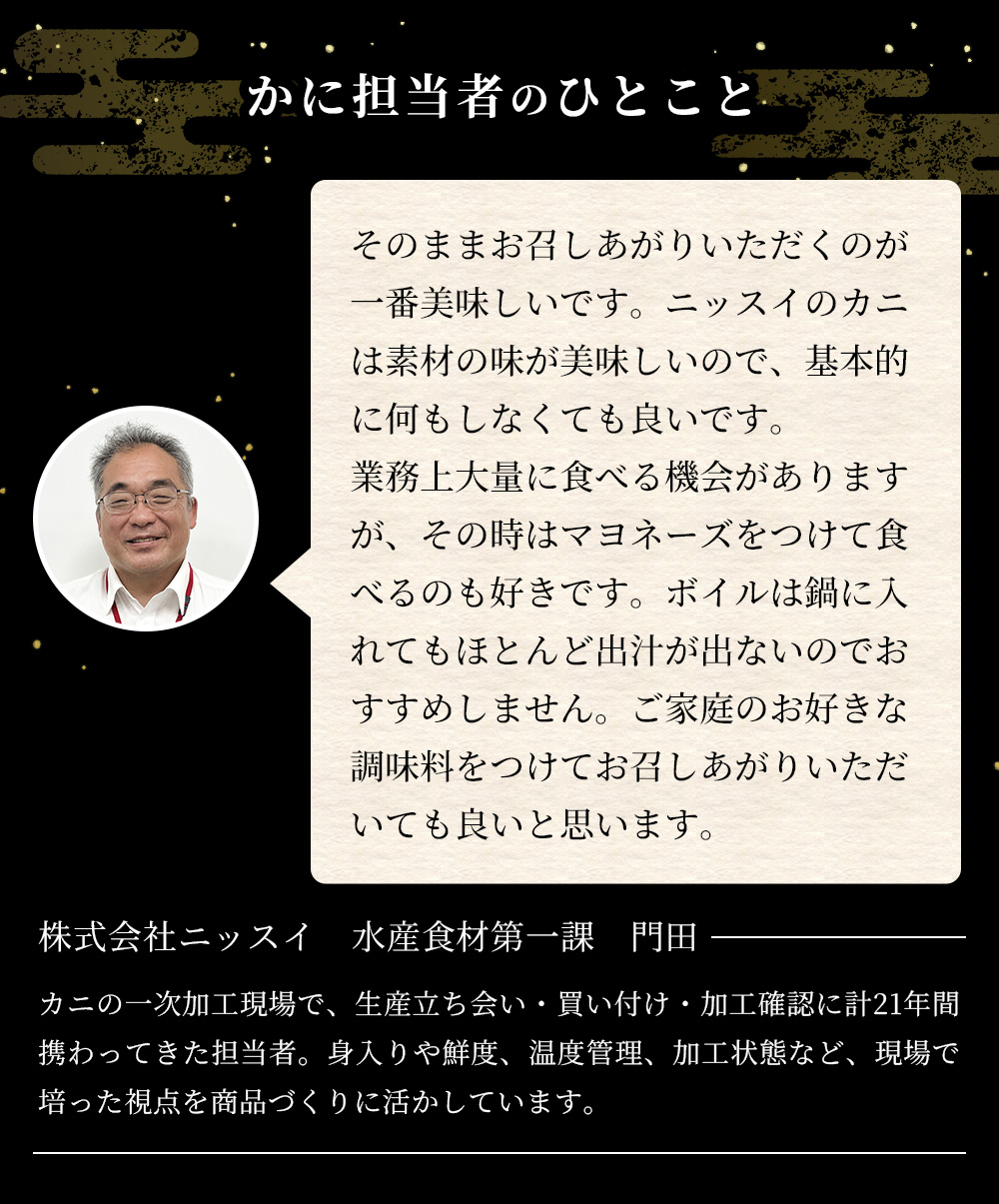 かに担当者のひとこと。そのままお召しあがりいただくのが一番美味しいです。ニッスイのカニは素材の味が美味しいので、基本的に何もしなくても良いです。業務上大量に食べる機会がありますが、その時はマヨネーズをつけて食べるのも好きです。ボイルは鍋に入れてもほとんど出汁が出ないのでおすすめしません。ご家庭のお好きな調味料をつけてお召しあがりいただいても良いと思います。