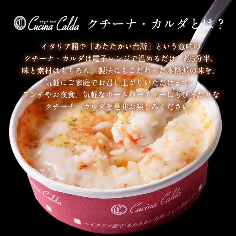 クチーナ・カルダとは？イタリア語で「あたたかい台所」という意味のクチーナ・カルダは電子レンジで温めるだけ、約5分半。味と素材はもちろん、製法にもこだわった本格派の味を、気軽にご家庭でお召し上がりいただけます。ランチやお夜食、気軽なホームパーティーにもぴったりなクチーナ・カルダを是非お楽しみください。