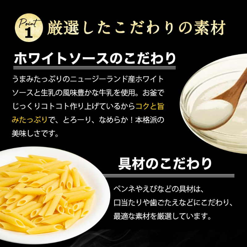ポイント1。ホワイトソースのこだわり。うまみたっぷりのニュージーランド産ホワイトソースと生乳の風味豊かな牛乳を使用。お釜でじっくりコトコト作り上げているからコクと旨みたっぷりで、とろーり、なめらか！本格派の美味しさです。具材のこだわり。ペンネやえびなどの具材は、口当たりや歯ごたえなどにこだわり、最適な素材を厳選しています。