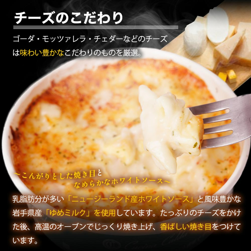 チーズのこだわり。ゴーダ・モッツァレラ・チェダーなどのチーズは味わい豊かなこだわりのものを厳選。こんがりとした焼き目となめらかなホワイトソース。乳脂肪分が多い「ニュージーランド産ホワイトソース」と風味豊かな岩手県産「ゆめミルク」を使用しています。たっぷりのチーズをかけた後、高温のオーブンでじっくり焼き上げ、香ばしい焼き目をつけています。