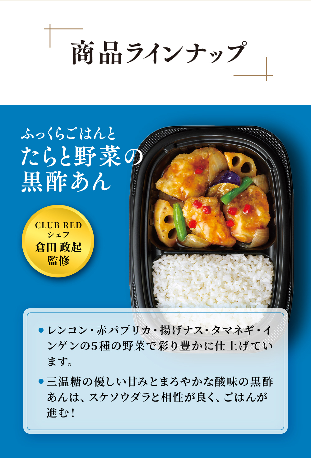 CLUB REDシェフ倉田政起監修。まんぞくプレート「ふっくらごはんとたらと野菜の黒酢あん」レンコン・赤パプリカ・揚げなす・たまねぎ・いんげんの5種の野菜で彩り豊かに仕上げています。三温糖の優しい甘みとまろやかな酸味の黒酢あんは、すけそうだらと相性が良くごはんがススム!