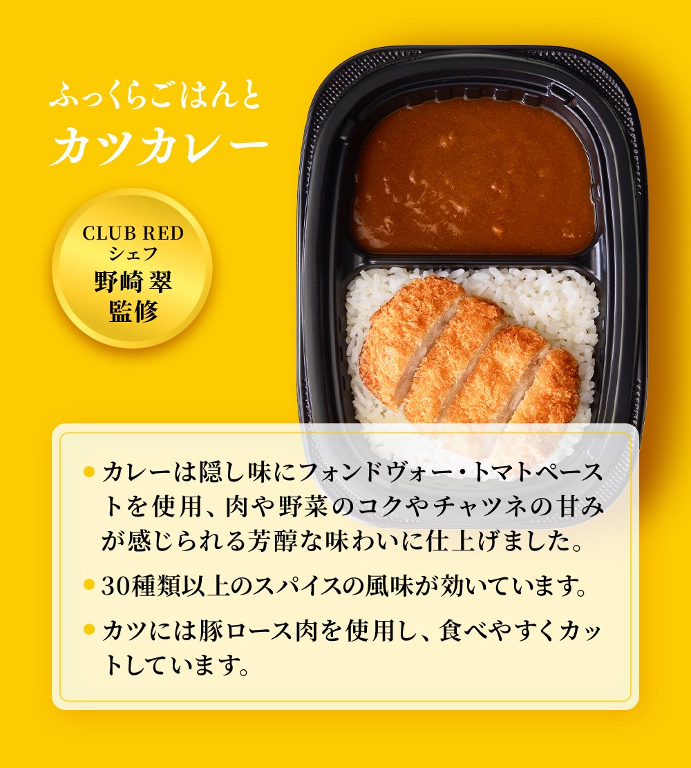 CLUB REDシェフ野崎翠監修。まんぞくプレート「ふっくらごはんとカツカレー」カレーは隠し味にフォンドヴォー・トマトペーストを使用。肉や野菜のコクやチャツネの甘みが感じられる芳醇な味わいに仕上げました。30種類以上のスパイスの風味が効いています。カツには豚ロース肉を使用し、食べやすくカットしています。