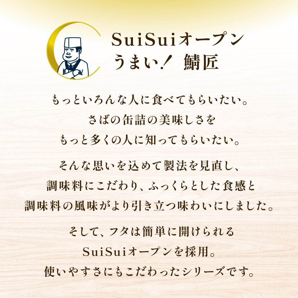 SuiSuiオープンうまい! 鯖さば匠 もっといろんな人に食べてもらいたい。さばの缶詰の美味しさをもっと多くの人に知ってもらいたい。そんな思いを込めて製法を見直し、調味料にこだわり、ふっくらとした食感と調味料の風味がより引き立つ味わいにしました。そして、フタは簡単に開けられるSuiSuiオープンを採用。使いやすさにもこだわったシリーズです。