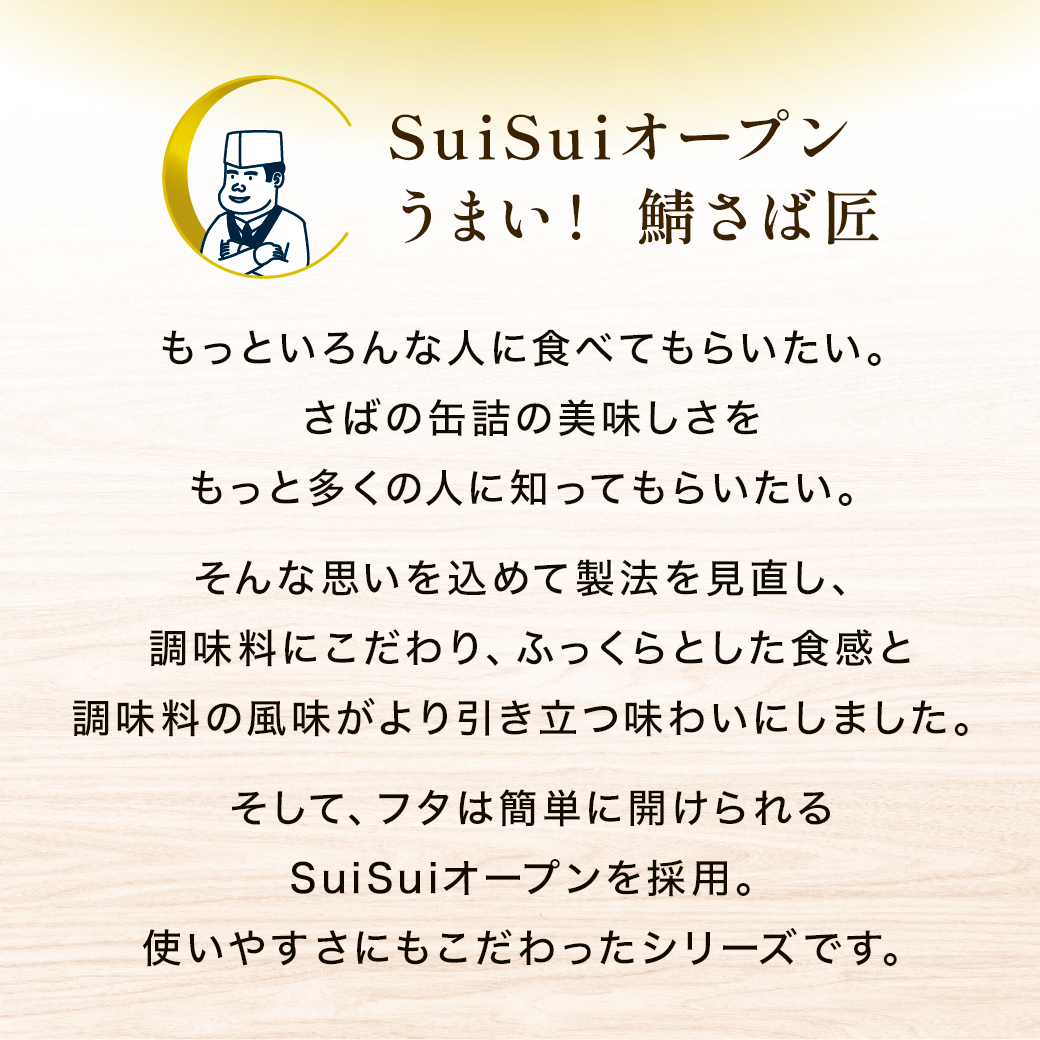 SuiSuiオープンうまい！ 鯖さば匠 もっといろんな人に食べてもらいたい。さばの缶詰の美味しさをもっと多くの人に知ってもらいたい。そんな思いを込めて製法を見直し、調味料にこだわり、ふっくらとした食感と調味料の風味がより引き立つ味わいにしました。そして、フタは簡単に開けられるSuiSuiオープンを採用。使いやすさにもこだわったシリーズです。