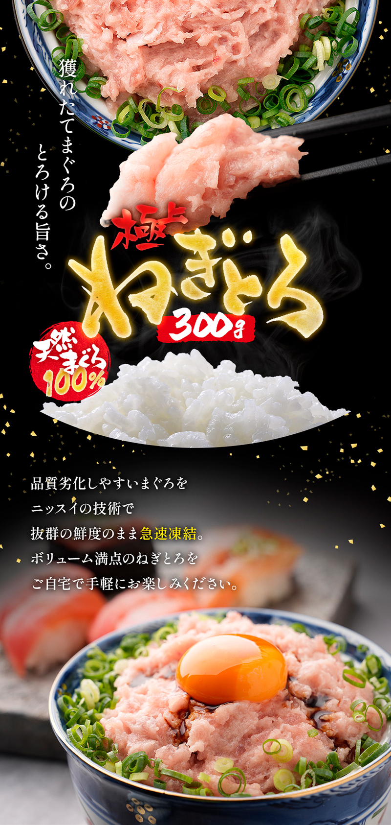 獲れたてまぐろのとろける旨さ。極上ねきとろ「天然まぐろ100％」。品質劣化しやすいまぐろをニッスイの技術で抜群の鮮度のまま急速凍結。ボリューム満点のねぎとろをご自宅で手軽にお楽しみください。