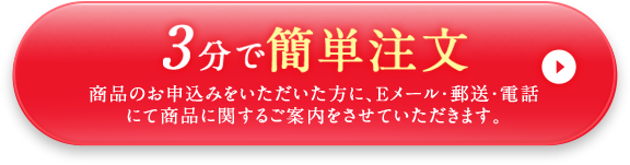 3分で簡単注文 商品のお申し込みをいただいた方に、Eメール・郵送・電話にて商品に関するご案内をさせていただきます。