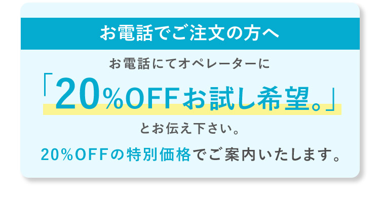 お電話でご注文の方へ お電話にてオペレーターに「20%OFFお試し希望。」とお伝え下さい。20%OFFの特別価格でご案内いたします。