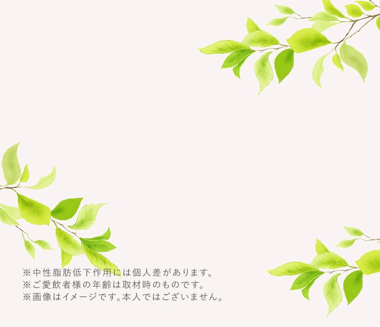 ※中性脂肪低下作用には個人差があります。 ※ご愛飲者様の年齢は取材時のものです。 ※画像はイメージです。本人ではございません。
