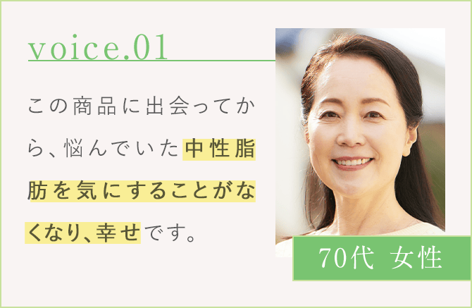 voice.01 この商品に出会ってから、悩んでいた中性脂肪を気にすることがなくなり、幸せです。 70代 女性