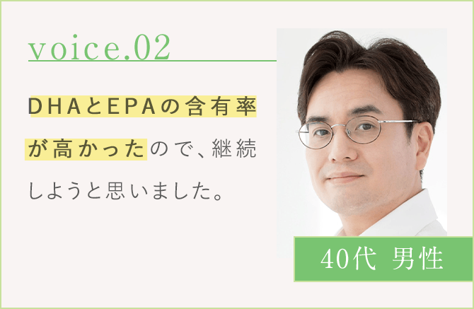 voice.02 DHAとEPAのの含有率が高かったので、継続しようと思いました。 40代 男性