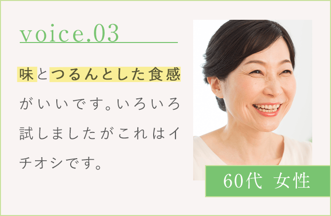 voice.03 味とつるんとした食感がいいです。いろいろ試しましたが、これはイチオシです。 60代 女性