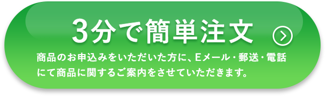 3分で簡単注文 商品のお申込みをいただいた方に、Eメール・郵送・電話にて商品に関するご案内をさせていただきます。