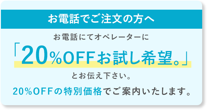 お電話でご注文の方へ お電話にてオペレーターに「20%OFFお試し希望。」とお伝えください。20%OFFの特別価格でご案内いたします。