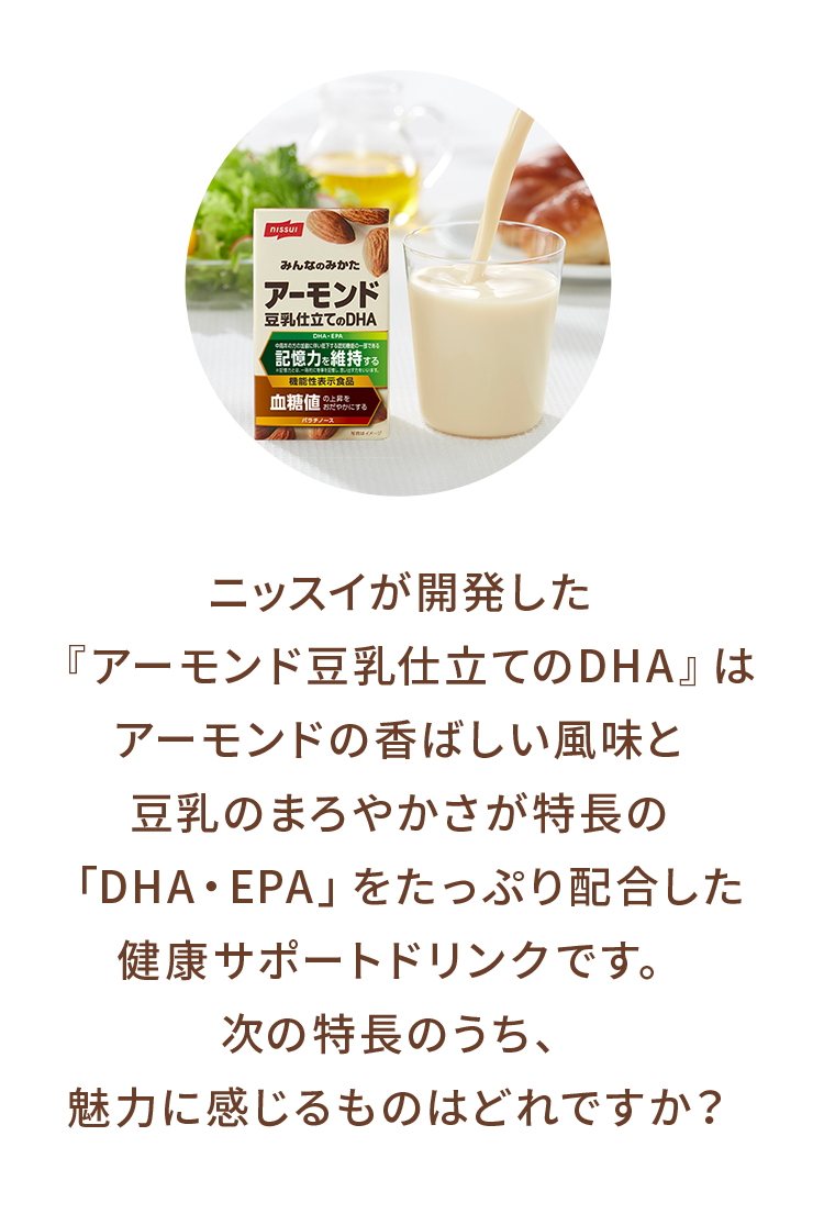 ニッスイが開発した『アーモンド豆乳仕立てのDHA』はアーモンドの香ばしい風味と豆乳のまろやかさが特長の「DHA・EPA」をたっぷり配合した記憶力※1維持対策サポートドリンクです。次の特長のうち、魅力に感じるものはどれですか？