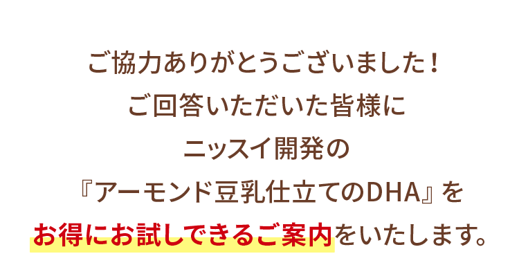 ご協力ありがとうございました!ご回答いただいた皆様にニッスイ開発の『アーモンド豆乳仕立てのDHA』をお得にお試しできるご案内をいたします。