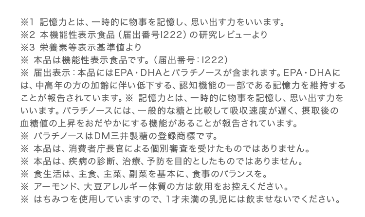 ※1 記憶力とは、一時的に物事を記憶し、思い出す力をいいます。※2 本機能性表示食品（届出番号I222）の研究レビューより※3 栄養素等表示基準値より※ 本品は機能性表示食品です。（届出番号：I222）※ 届出表示：本品にはEPA・DHAとパラチノースが含まれます。EPA・DHAには、中高年の方の加齢に伴い低下する、認知機能の一部である記憶力を維持することが報告されています。※ 記憶力とは、一時的に物事を記憶し、思い出す力をいいます。パラチノースには、一般的な糖と比較して吸収速度が遅く、摂取後の血糖値の上昇をおだやかにする機能があることが報告されています。
                            ※ パラチノースはDM三井製糖の登録商標です。※ 本品は、消費者庁長官による個別審査を受けたものではありません。※ 本品は、疾病の診断、治療、予防を目的としたものではありません。※ 食生活は、主食、主菜、副菜を基本に、食事のバランスを。※ アーモンド、大豆アレルギー体質の方は飲用をお控えください。※ はちみつを使用していますので、１才未満の乳児には飲ませないでください。