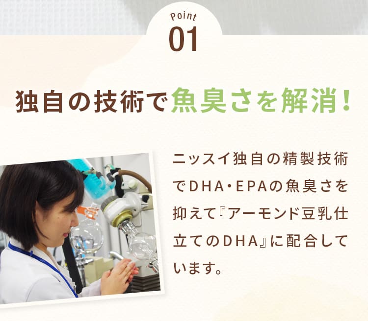 Point01_独自の技術で魚臭さを解消!ニッスイ独自の精製技術でDHA・EPAの魚臭さを抑えて『アーモンド豆乳仕立てのDHA』に配合しています。