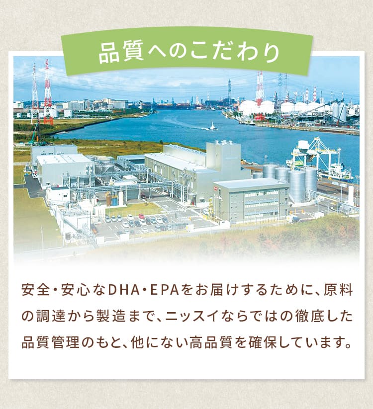 安全・安心なDHA・EPAをお届けするために、原料の調達から製造まで、ニッスイならではの徹底した品質管理のもと、他にない高品質を確保しています。
				