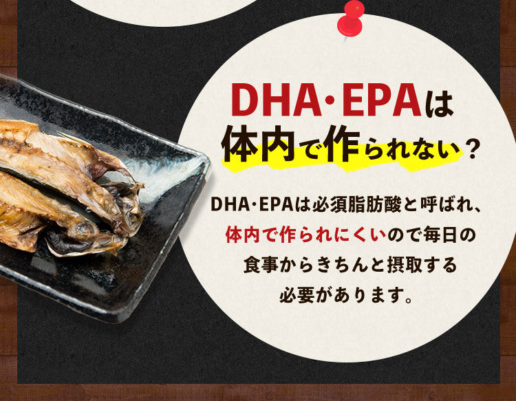 DHA・EPAは体内で作られない？ DHA・EPAは必須脂肪酸と呼ばれ、体内で作られにくいので毎日の食事からきちんと摂取する必要があります。