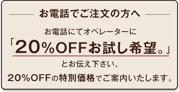 お電話でご注文の方へお電話にてオペレーターに「20％OFFお試し希望。」とお伝えください。20％OFFの特別価格でご案内いたします。