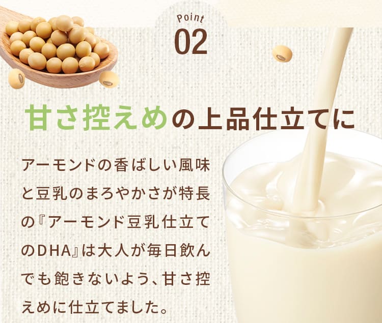 Point02_甘さ控えめの上品仕立てに!アーモンドの香ばしい風味と豆乳のまろやかさが特長の『アーモンド豆乳仕立てのDHA』は大人が毎日飲んでも飽きないよう、甘さ控えめに仕立てました。