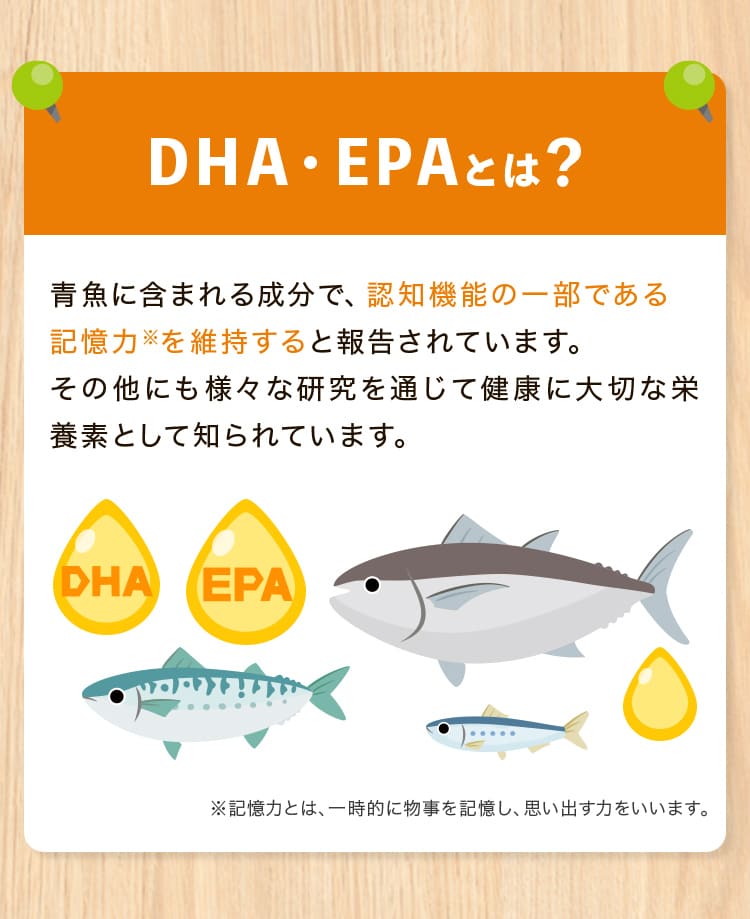 DHA・EPA」とは？青魚に含まれる成分で、認知機能の一部である記憶力※を維持すると報告されています。その他にも様々な研究を通じて健康に大切な栄養素として知られています。