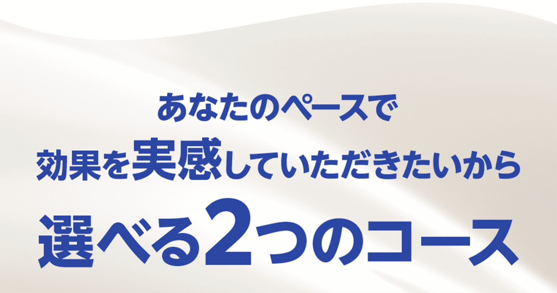 あなたのペースで効果を実感していただきたいから選べる2つのコース