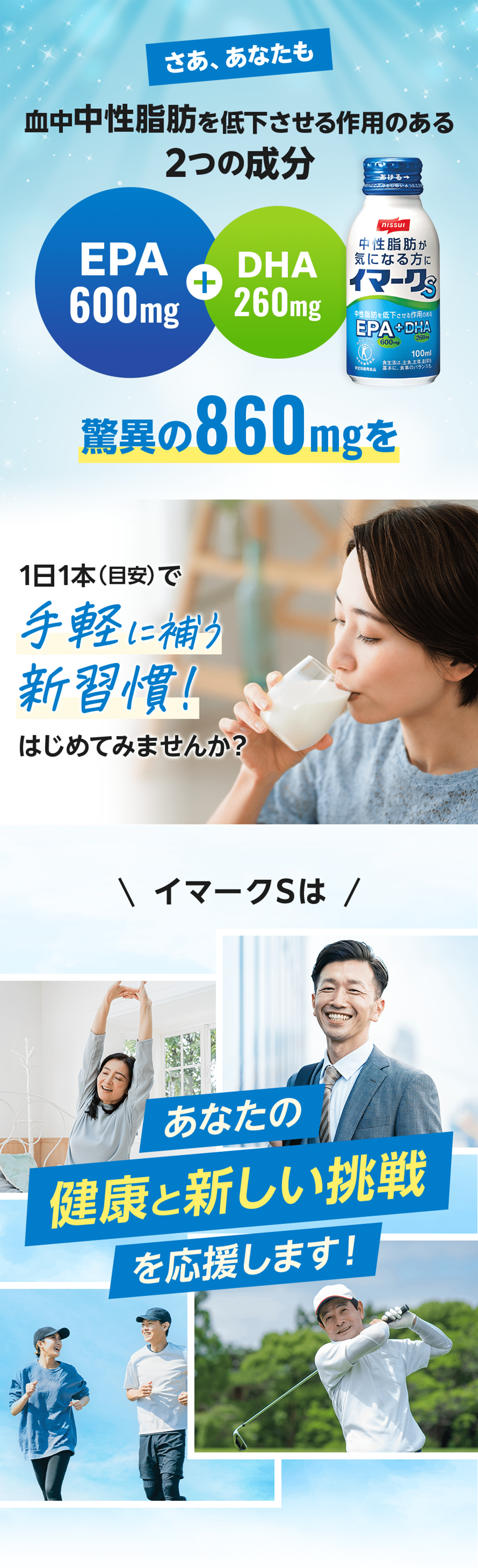 さあ、あなたも 血中中性脂肪を低下させる作用のある2つの成分 驚異の860mgを1日1本（目安）で手軽に補う新習慣！はじめてみませんか？ イマークSはあなたの健康と新しい挑戦を応援します！