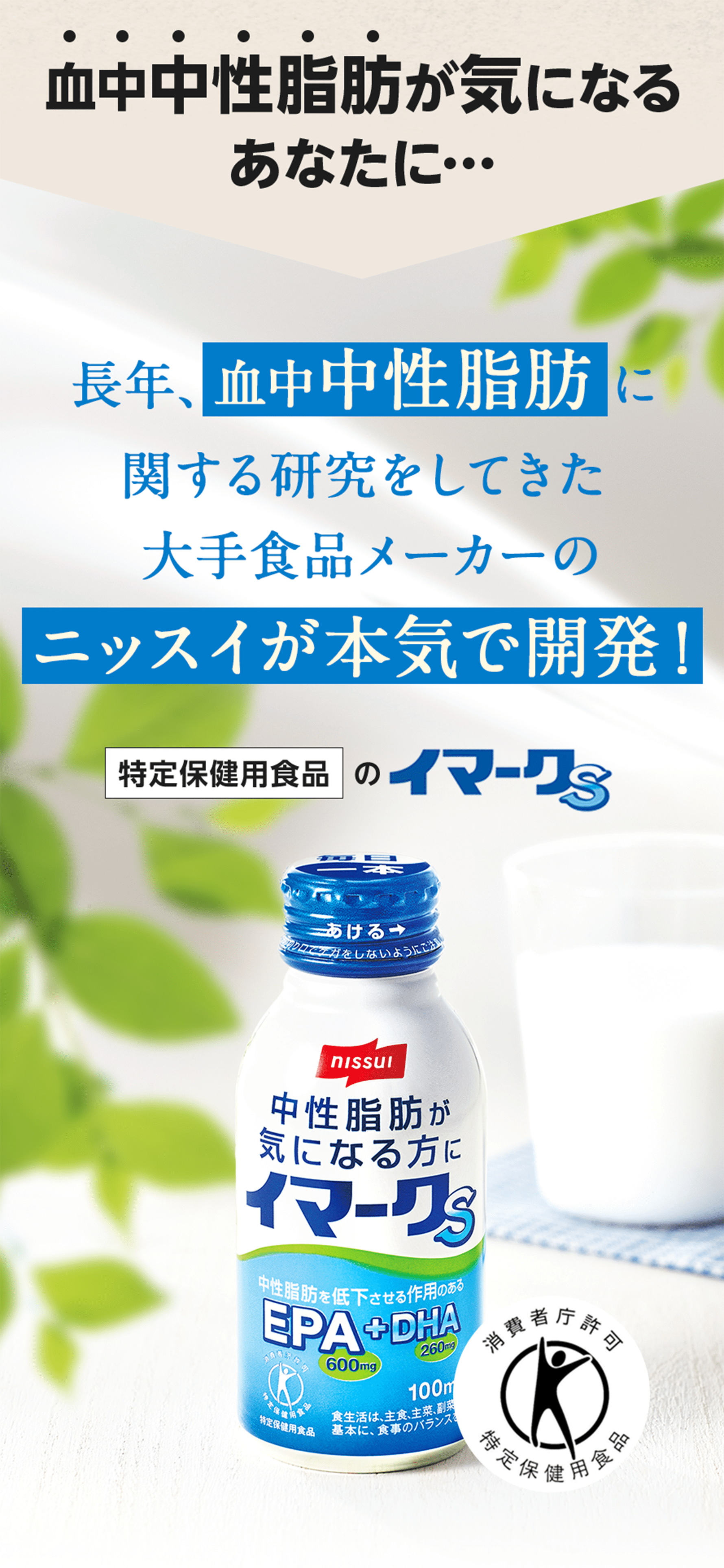 血中中性脂肪が気になるあなたに… 長年、血中中性脂肪に関する研究をしてきた大手食品メーカーのニッスイが本気で開発！ 特定保健用食品のイマークS